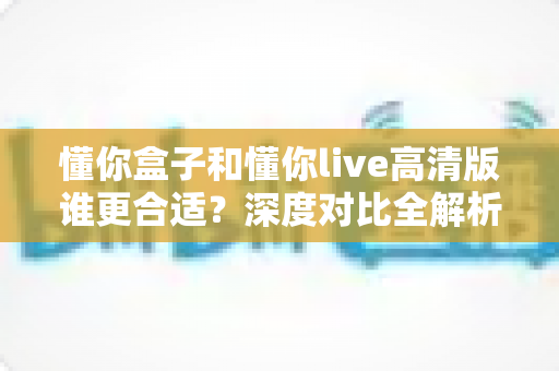 懂你盒子和懂你live高清版谁更合适？深度对比全解析，帮你找到最适合自己的那一款