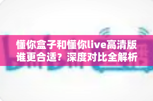 懂你盒子和懂你live高清版谁更合适？深度对比全解析，帮你找到最适合自己的那一款