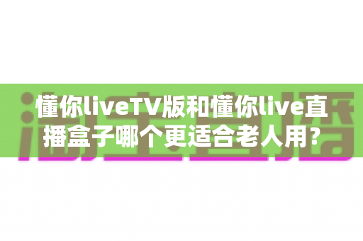 懂你liveTV版和懂你live直播盒子哪个更适合老人用？子女必看的详细对比指南