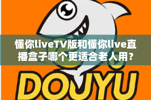 懂你liveTV版和懂你live直播盒子哪个更适合老人用？子女必看的详细对比指南