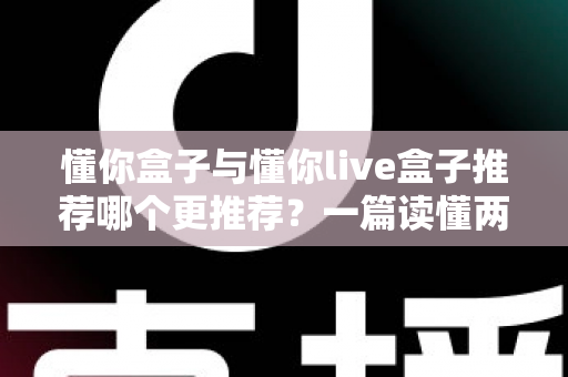 懂你盒子与懂你live盒子推荐哪个更推荐？一篇读懂两者差异与选购指南的深度对比测评