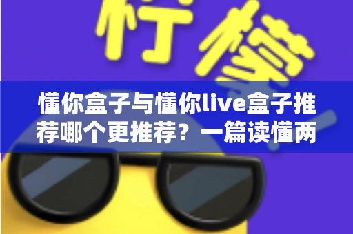 懂你盒子与懂你live盒子推荐哪个更推荐？一篇读懂两者差异与选购指南的深度对比测评