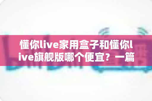 懂你live家用盒子和懂你live旗舰版哪个便宜？一篇看懂价格差异与选购攻略的实用指南