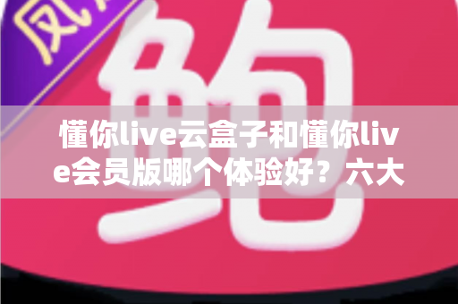 懂你live云盒子和懂你live会员版哪个体验好?六大维度深度实测对比,帮你选出最适合自己的观看方案 懂你live云盒子和懂你live会员版哪个体验好?六大维度深度实测对比,帮你选出最适合自己的观看方案