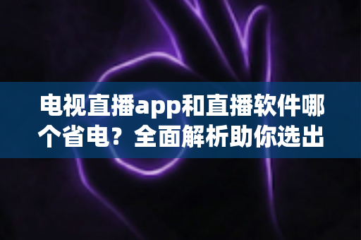 电视直播app和直播软件哪个省电？全面解析助你选出最省电的追剧方案