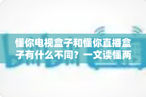 懂你电视盒子和懂你直播盒子有什么不同?一文读懂两大盒子的核心区别与选购指南 懂你电视盒子和懂你直播盒子有什么不同?一文读懂两大盒子的核心区别与选购指南
