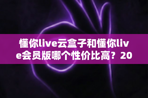 懂你live云盒子和懂你live会员版哪个性价比高?2025最新对比评测与选购避坑指南一文讲透 懂你live云盒子和懂你live会员版哪个性价比高?2025最新对比评测与选购避坑指南一文讲透