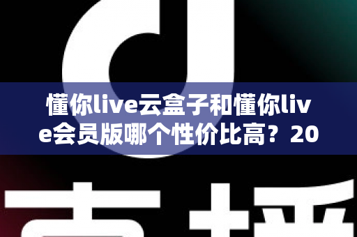 懂你live云盒子和懂你live会员版哪个性价比高?2025最新对比评测与选购避坑指南一文讲透 懂你live云盒子和懂你live会员版哪个性价比高?2025最新对比评测与选购避坑指南一文讲透