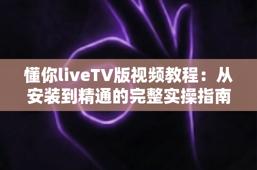 懂你liveTV版视频教程：从安装到精通的完整实操指南，小白也能轻松上手