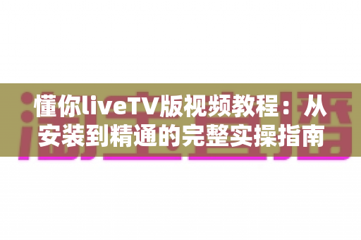 懂你liveTV版视频教程：从安装到精通的完整实操指南，小白也能轻松上手