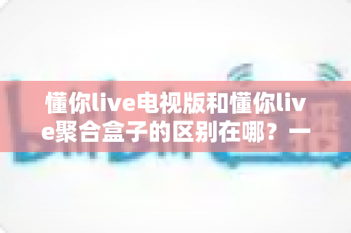 懂你live电视版和懂你live聚合盒子的区别在哪?一文读懂两大版本核心差异与选购指南 懂你live电视版和懂你live聚合盒子的区别在哪?一文读懂两大版本核心差异与选购指南