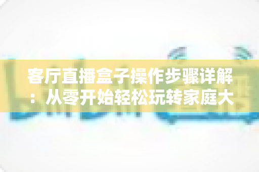 客厅直播盒子操作步骤详解:从零开始轻松玩转家庭大屏直播体验 客厅直播盒子操作步骤详解:从零开始轻松玩转家庭大屏直播体验