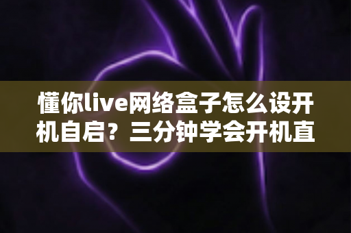 懂你live网络盒子怎么设开机自启？三分钟学会开机直达直播的完整设置攻略