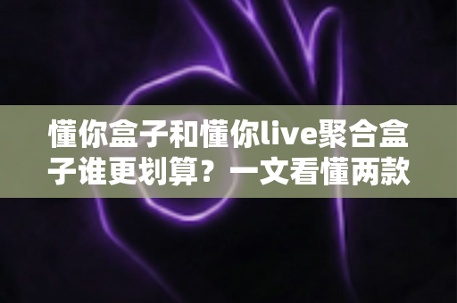 懂你盒子和懂你live聚合盒子谁更划算？一文看懂两款电视盒子的真实差异与选购指南