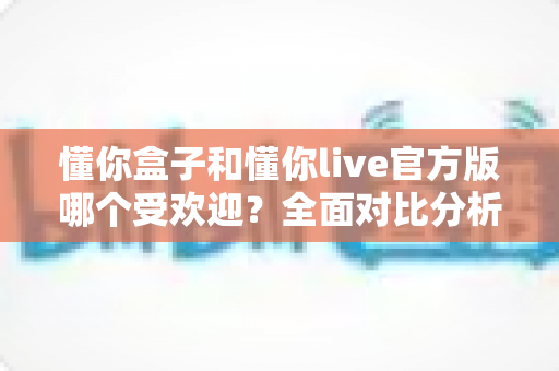 懂你盒子和懂你live官方版哪个受欢迎？全面对比分析助你做出明智选择