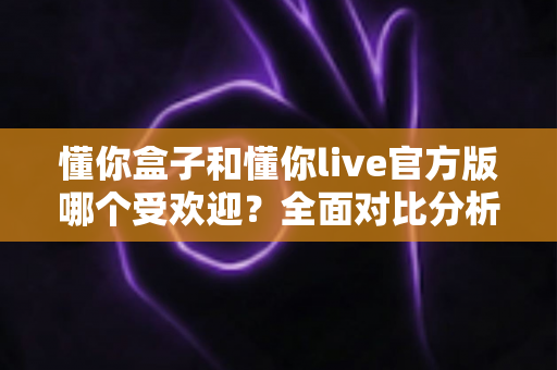懂你盒子和懂你live官方版哪个受欢迎？全面对比分析助你做出明智选择