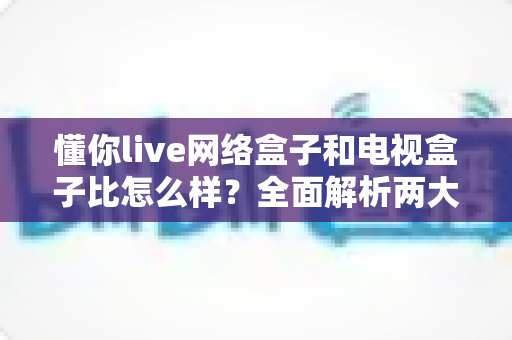 懂你live网络盒子和电视盒子比怎么样?全面解析两大影音设备的差异与选购指南 懂你live网络盒子和电视盒子比怎么样?全面解析两大影音设备的差异与选购指南