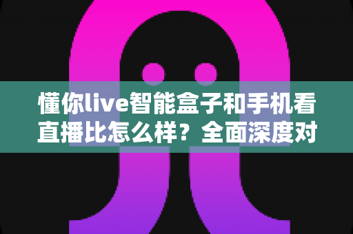 懂你live智能盒子和手机看直播比怎么样？全面深度对比解析助你选出最佳观影方案