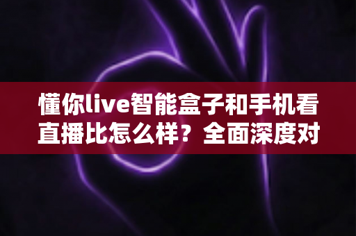 懂你live智能盒子和手机看直播比怎么样？全面深度对比解析助你选出最佳观影方案