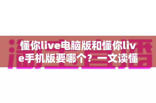 懂你live电脑版和懂你live手机版要哪个?一文读懂两大版本差异与选择建议 懂你live电脑版和懂你live手机版要哪个?一文读懂两大版本差异与选择建议