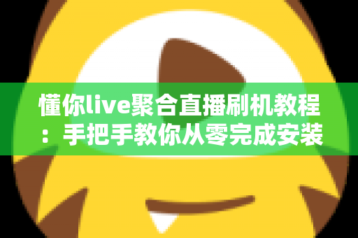 懂你live聚合直播刷机教程:手把手教你从零完成安装与调试的完整实操指南 懂你live聚合直播刷机教程:手把手教你从零完成安装与调试的完整实操指南