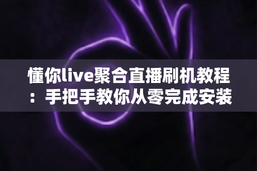 懂你live聚合直播刷机教程:手把手教你从零完成安装与调试的完整实操指南 懂你live聚合直播刷机教程:手把手教你从零完成安装与调试的完整实操指南