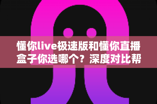 懂你live极速版和懂你直播盒子你选哪个?深度对比帮你找到最适合的直播工具 懂你live极速版和懂你直播盒子你选哪个?深度对比帮你找到最适合的直播工具