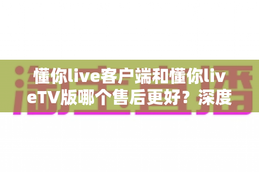 懂你live客户端和懂你liveTV版哪个售后更好?深度对比解析与选择全指南 懂你live客户端和懂你liveTV版哪个售后更好?深度对比解析与选择全指南
