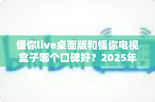 懂你live桌面版和懂你电视盒子哪个口碑好?2025年最全对比评测帮你选对不踩坑 懂你live桌面版和懂你电视盒子哪个口碑好?2025年最全对比评测帮你选对不踩坑