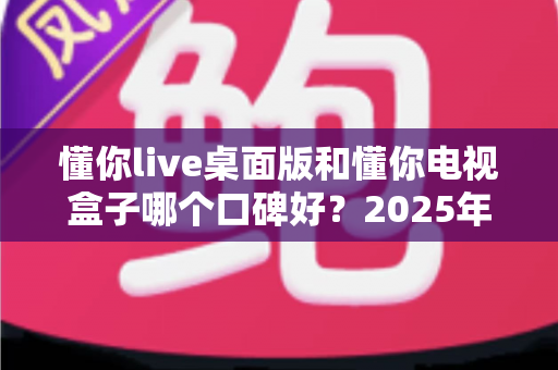 懂你live桌面版和懂你电视盒子哪个口碑好？2025年最全对比评测帮你选对不踩坑