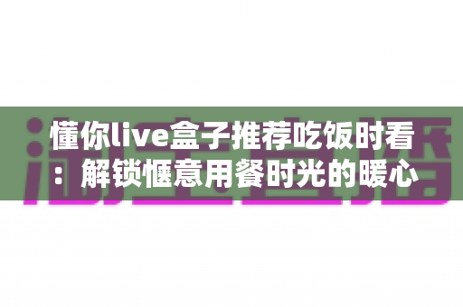 懂你live盒子推荐吃饭时看:解锁惬意用餐时光的暖心陪伴指南 懂你live盒子推荐吃饭时看:解锁惬意用餐时光的暖心陪伴指南