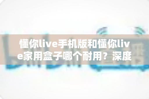 懂你live手机版和懂你live家用盒子哪个耐用?深度对比两大版本使用寿命与选购全攻略 懂你live手机版和懂你live家用盒子哪个耐用?深度对比两大版本使用寿命与选购全攻略