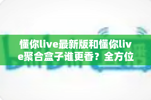 懂你live最新版和懂你live聚合盒子谁更香?全方位深度对比评测,帮你选出最适合自己的直播观影方案 懂你live最新版和懂你live聚合盒子谁更香?全方位深度对比评测,帮你选出最适合自己的直播观影方案