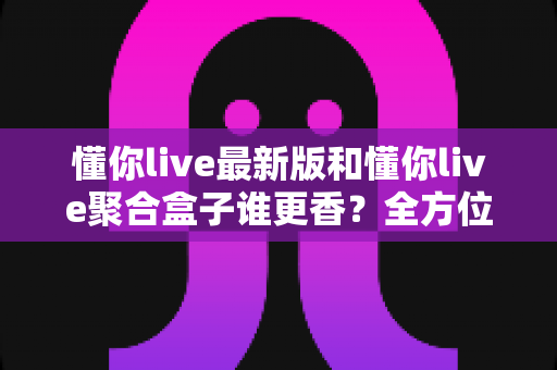 懂你live最新版和懂你live聚合盒子谁更香?全方位深度对比评测,帮你选出最适合自己的直播观影方案 懂你live最新版和懂你live聚合盒子谁更香?全方位深度对比评测,帮你选出最适合自己的直播观影方案