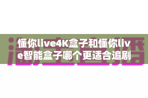 懂你live4K盒子和懂你live智能盒子哪个更适合追剧？深度对比评测帮你选对不踩坑