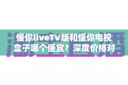 懂你liveTV版和懂你电视盒子哪个便宜？深度价格对比与高性价比选购全攻略