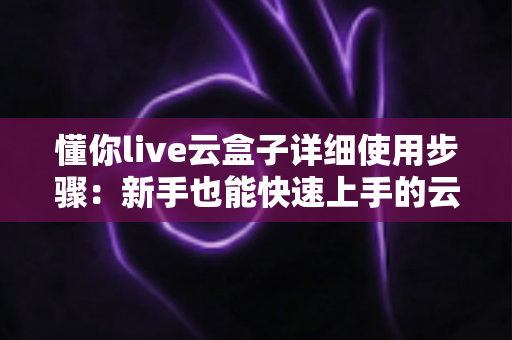 懂你live云盒子详细使用步骤:新手也能快速上手的云直播操作全攻略 懂你live云盒子详细使用步骤:新手也能快速上手的云直播操作全攻略