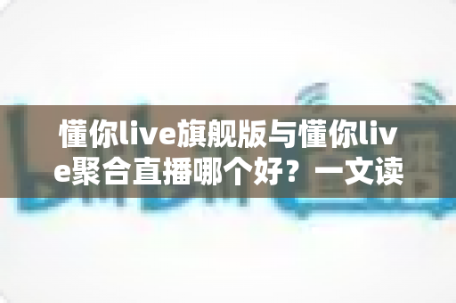 懂你live旗舰版与懂你live聚合直播哪个好？一文读懂两大版本差异，帮你精准避坑不选错