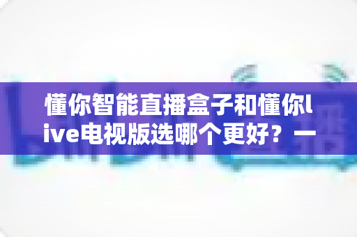懂你智能直播盒子和懂你live电视版选哪个更好？一文读懂两者差异与选购全攻略