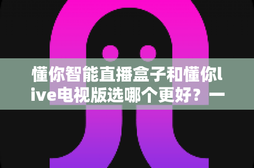 懂你智能直播盒子和懂你live电视版选哪个更好？一文读懂两者差异与选购全攻略
