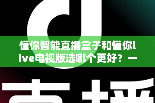 懂你智能直播盒子和懂你live电视版选哪个更好？一文读懂两者差异与选购全攻略