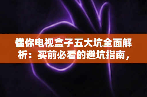 懂你电视盒子五大坑全面解析：买前必看的避坑指南，帮你远离消费陷阱、省钱又省心