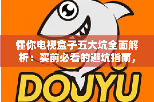懂你电视盒子五大坑全面解析：买前必看的避坑指南，帮你远离消费陷阱、省钱又省心