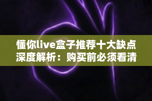 懂你live盒子推荐十大缺点深度解析:购买前必须看清的真相与避坑指南 懂你live盒子推荐十大缺点深度解析:购买前必须看清的真相与避坑指南