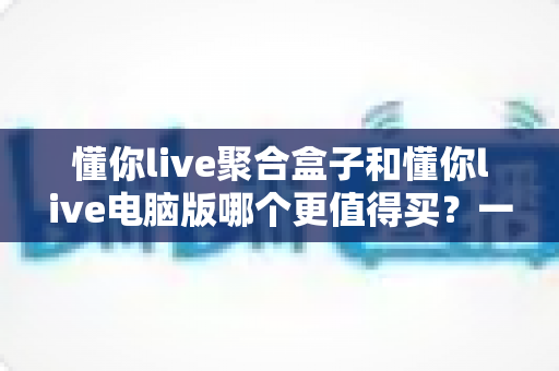 懂你live聚合盒子和懂你live电脑版哪个更值得买?一文看懂两大版本的核心差异与选购攻略 懂你live聚合盒子和懂你live电脑版哪个更值得买?一文看懂两大版本的核心差异与选购攻略