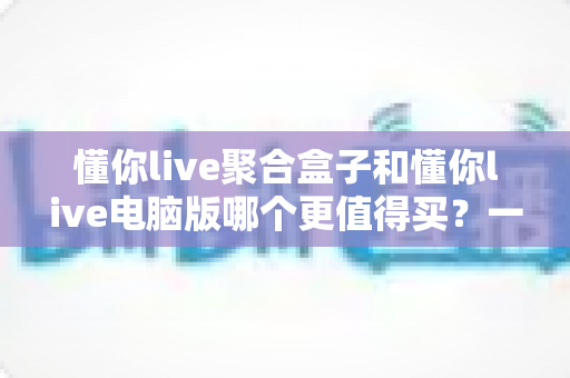 懂你live聚合盒子和懂你live电脑版哪个更值得买?一文看懂两大版本的核心差异与选购攻略 懂你live聚合盒子和懂你live电脑版哪个更值得买?一文看懂两大版本的核心差异与选购攻略