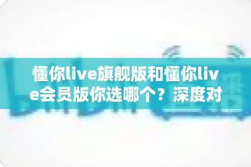 懂你live旗舰版和懂你live会员版你选哪个?深度对比帮你一次选对不踩坑 懂你live旗舰版和懂你live会员版你选哪个?深度对比帮你一次选对不踩坑