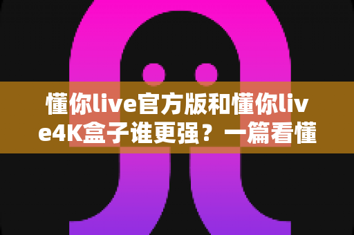 懂你live官方版和懂你live4K盒子谁更强?一篇看懂差异、选型不再纠结的深度对比指南 懂你live官方版和懂你live4K盒子谁更强?一篇看懂差异、选型不再纠结的深度对比指南