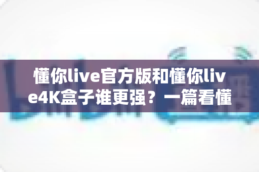 懂你live官方版和懂你live4K盒子谁更强?一篇看懂差异、选型不再纠结的深度对比指南 懂你live官方版和懂你live4K盒子谁更强?一篇看懂差异、选型不再纠结的深度对比指南