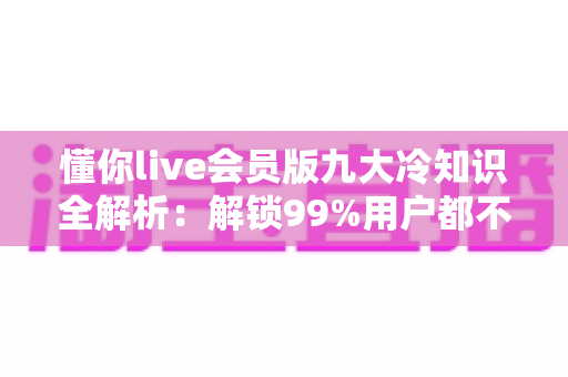 懂你live会员版九大冷知识全解析:解锁99%用户都不知道的隐藏特权与实用技巧 懂你live会员版九大冷知识全解析:解锁99%用户都不知道的隐藏特权与实用技巧